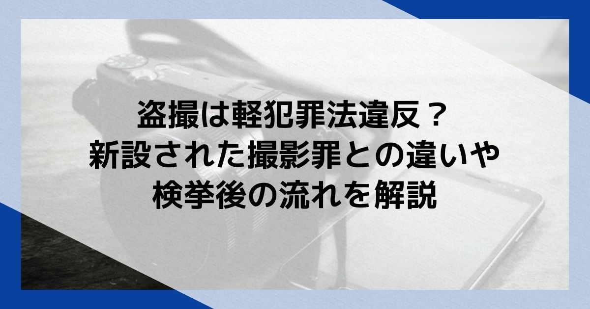 盗撮は軽犯罪法違反？新設された撮影罪との違いや検挙後の流れを解説