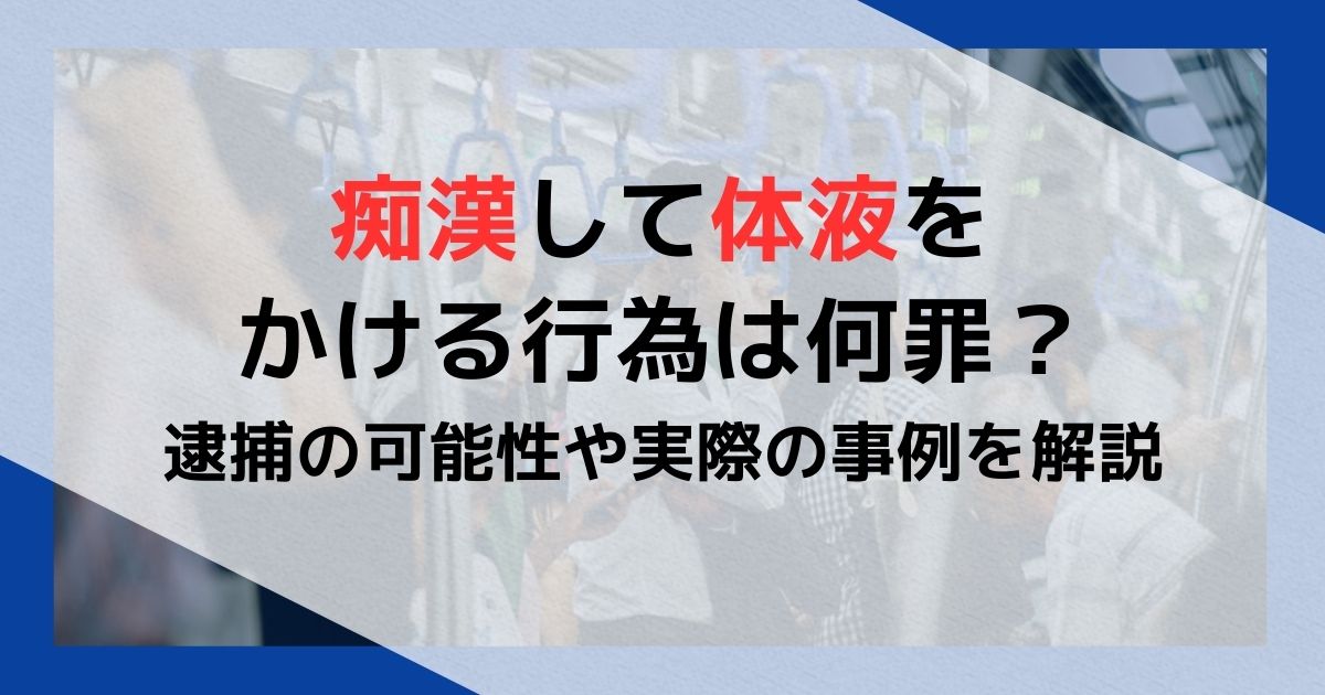 痴漢して体液をかける行為は何罪？逮捕の可能性や実際の事例を解説