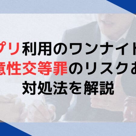 アプリ利用のワンナイトは不同意性交等罪のリスクあり！対処法を解説