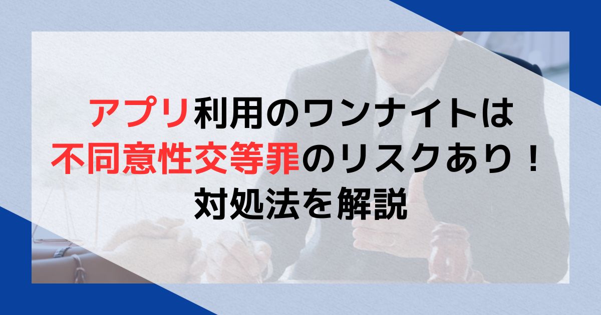 アプリ利用のワンナイトは不同意性交等罪のリスクあり！対処法を解説